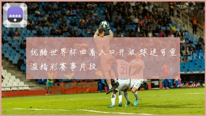 优酷世界杯回看入口开放 球迷可重温精彩赛事片段