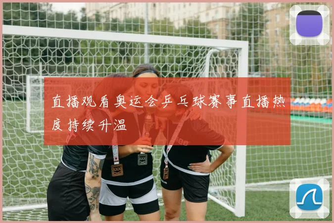 直播观看奥运会乒乓球赛事直播热度持续升温