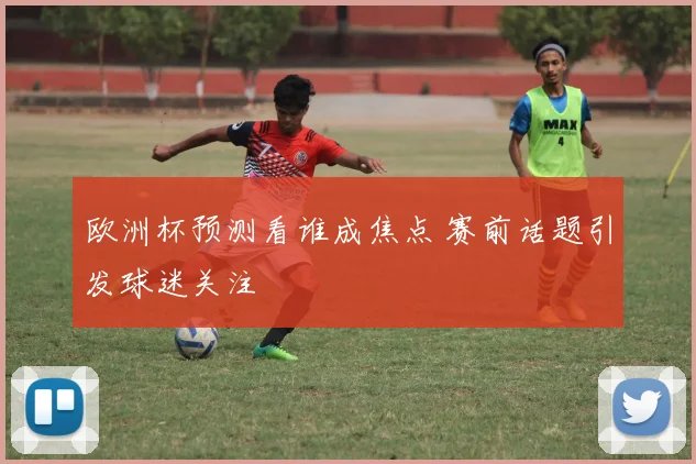 欧洲杯预测看谁成焦点 赛前话题引发球迷关注