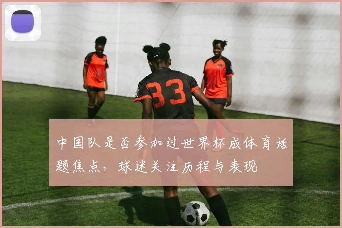 中国队是否参加过世界杯成体育话题焦点，球迷关注历程与表现