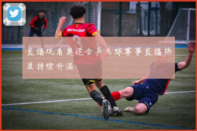 直播观看奥运会乒乓球赛事直播热度持续升温