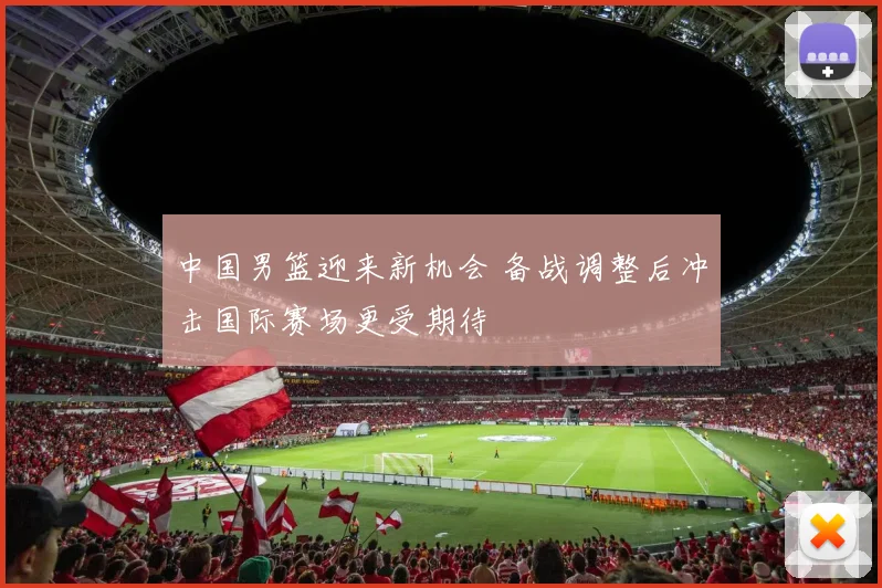 中国男篮迎来新机会 备战调整后冲击国际赛场更受期待