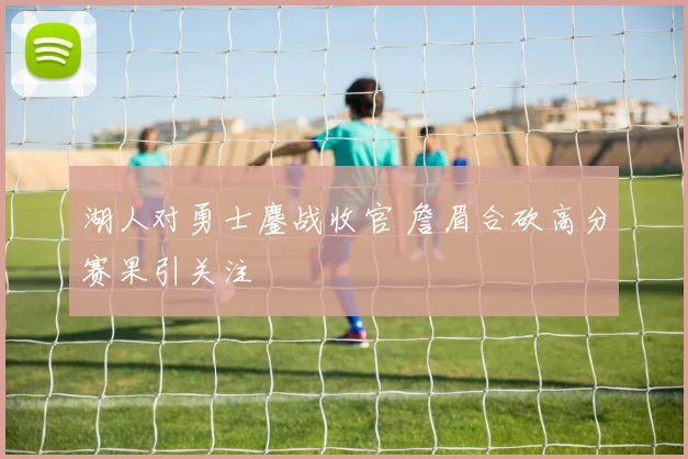 湖人对勇士鏖战收官 詹眉合砍高分赛果引关注