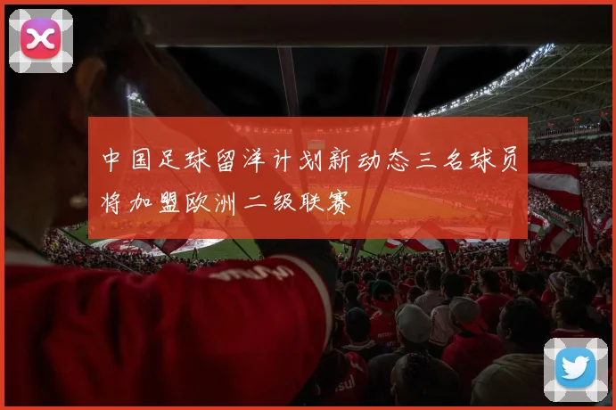中国足球留洋计划新动态三名球员将加盟欧洲二级联赛