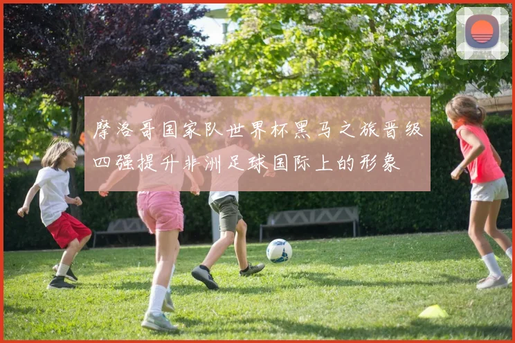 摩洛哥国家队世界杯黑马之旅晋级四强提升非洲足球国际上的形象