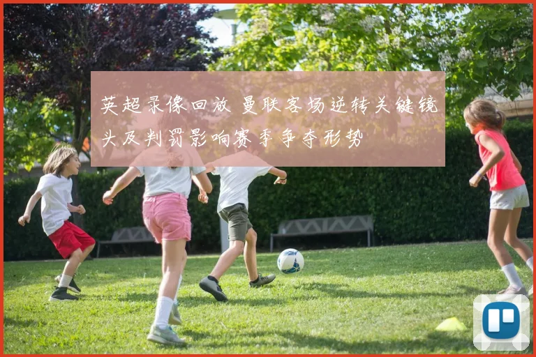 英超录像回放 曼联客场逆转关键镜头及判罚影响赛季争夺形势