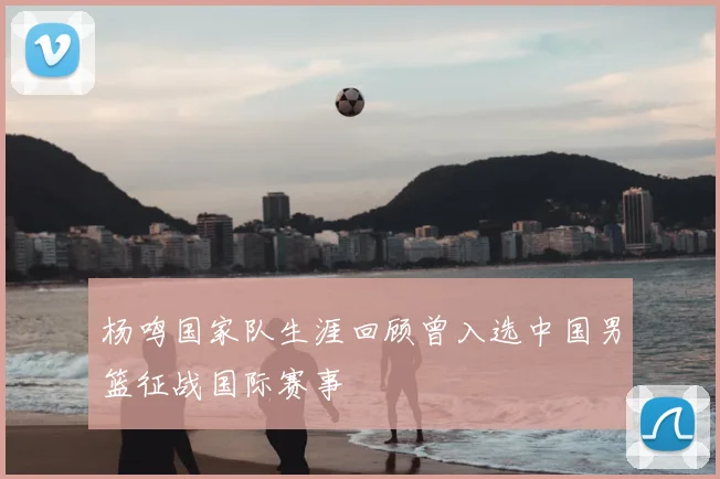 杨鸣国家队生涯回顾曾入选中国男篮征战国际赛事