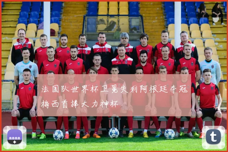 法国队世界杯卫冕失利阿根廷夺冠梅西首捧大力神杯