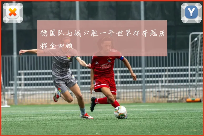 德国队七战六胜一平世界杯夺冠历程全回顾