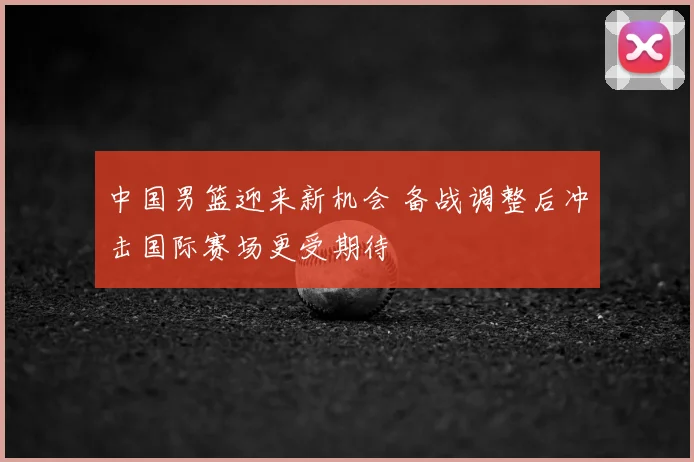 中国男篮迎来新机会 备战调整后冲击国际赛场更受期待