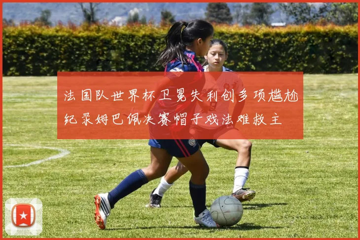 法国队世界杯卫冕失利创多项尴尬纪录姆巴佩决赛帽子戏法难救主