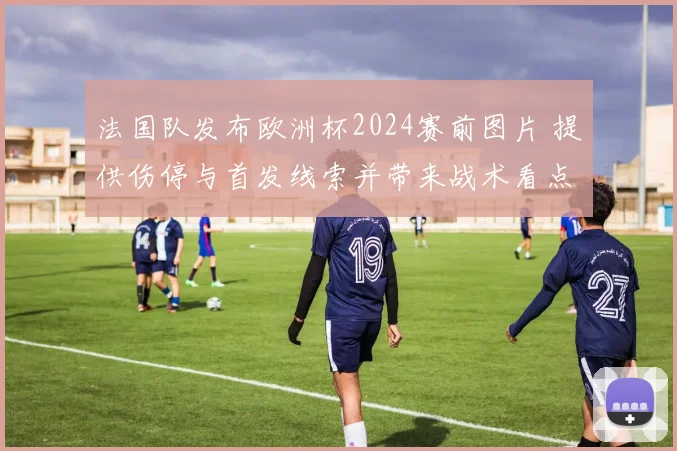 法国队发布欧洲杯2024赛前图片 提供伤停与首发线索并带来战术看点