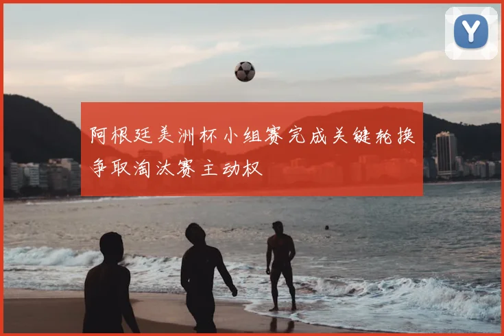 阿根廷美洲杯小组赛完成关键轮换争取淘汰赛主动权