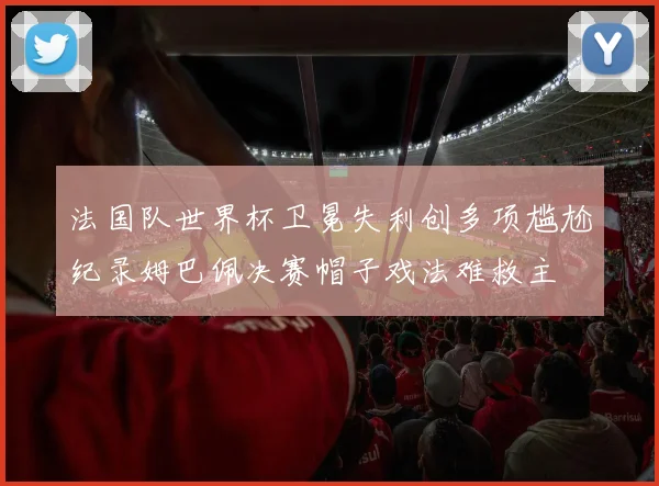 法国队世界杯卫冕失利创多项尴尬纪录姆巴佩决赛帽子戏法难救主