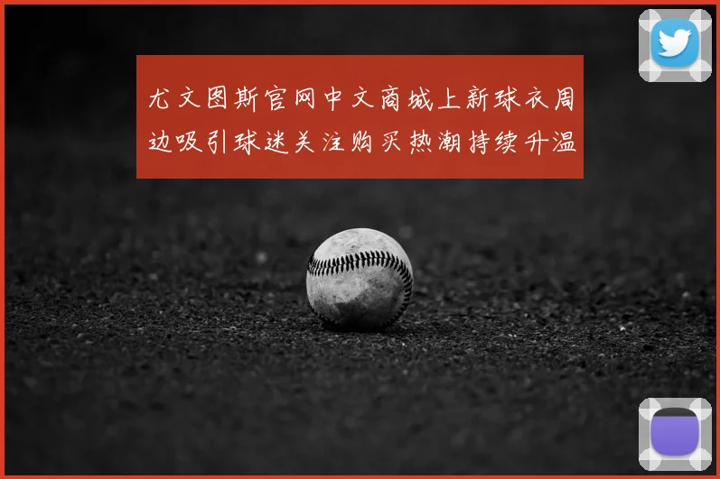 尤文图斯官网中文商城上新球衣周边吸引球迷关注购买热潮持续升温