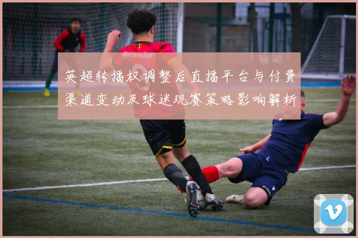 英超转播权调整后直播平台与付费渠道变动及球迷观赛策略影响解析