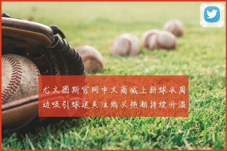 尤文图斯官网中文商城上新球衣周边吸引球迷关注购买热潮持续升温