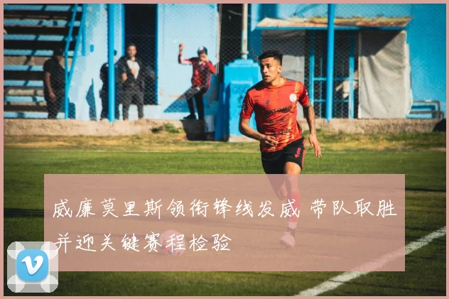 威廉莫里斯领衔锋线发威 带队取胜并迎关键赛程检验