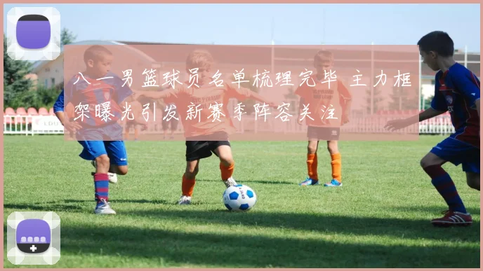 八一男篮球员名单梳理完毕 主力框架曝光引发新赛季阵容关注