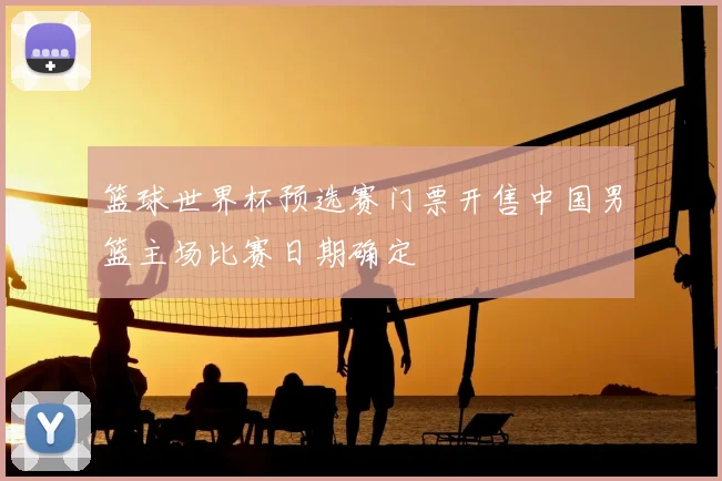 篮球世界杯预选赛门票开售中国男篮主场比赛日期确定