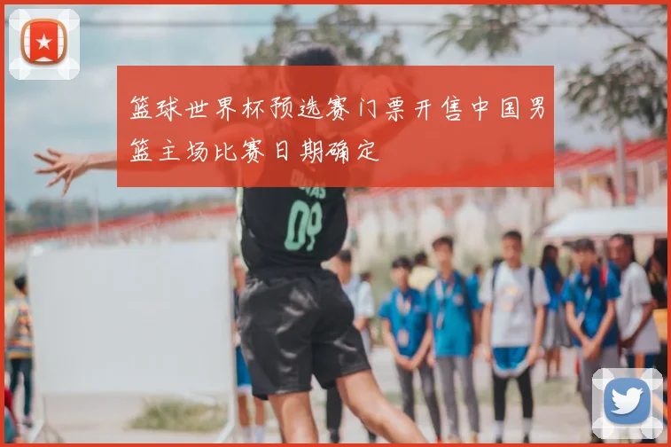 篮球世界杯预选赛门票开售中国男篮主场比赛日期确定
