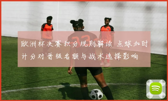 欧洲杯决赛积分规则解读 点球加时计分对晋级名额与战术选择影响