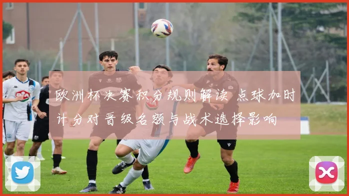 欧洲杯决赛积分规则解读 点球加时计分对晋级名额与战术选择影响